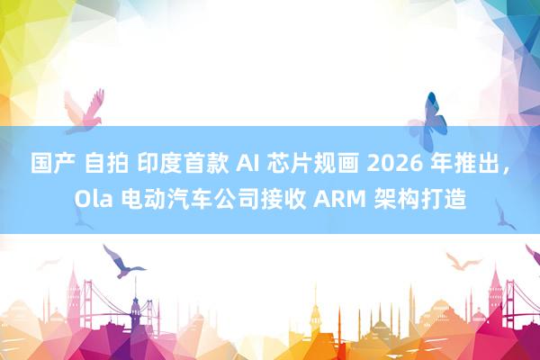 国产 自拍 印度首款 AI 芯片规画 2026 年推出，Ola 电动汽车公司接收 ARM 架构打造