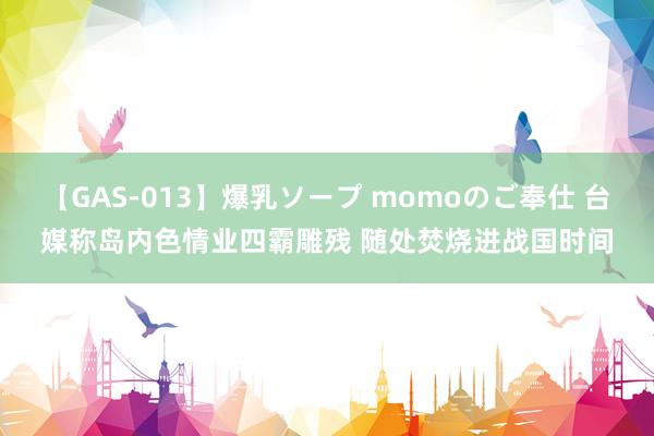 【GAS-013】爆乳ソープ momoのご奉仕 台媒称岛内色情业四霸雕残 随处焚烧进战国时间