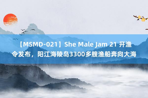 【MSMD-021】She Male Jam 21 开渔令发布，阳江海陵岛3300多艘渔船奔向大海