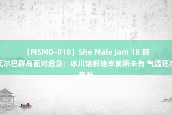 【MSMD-018】She Male Jam 18 挪威斯瓦尔巴群岛面对危急：冰川熔解速率前所未有 气温还在飙升