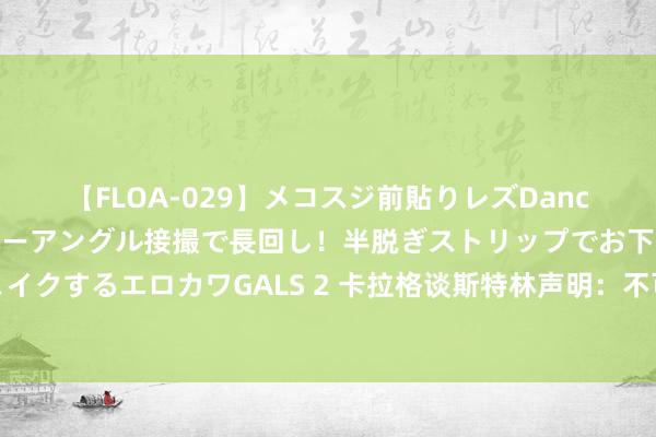 【FLOA-029】メコスジ前貼りレズDance オマ○コ喰い込みをローアングル接撮で長回し！半脱ぎストリップでお下劣にケツをシェイクするエロカワGALS 2 卡拉格谈斯特林声明：不可爱蓝军雇主但这很好笑，踢好点比啥皆强