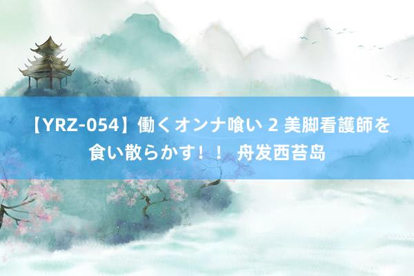 【YRZ-054】働くオンナ喰い 2 美脚看護師を食い散らかす！！ 舟发西苔岛