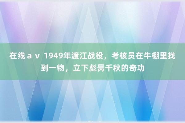 在线ａｖ 1949年渡江战役，考核员在牛棚里找到一物，立下彪昺千秋的奇功