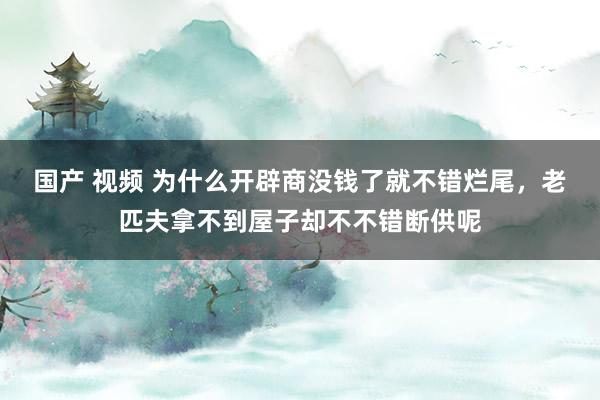 国产 视频 为什么开辟商没钱了就不错烂尾，老匹夫拿不到屋子却不不错断供呢