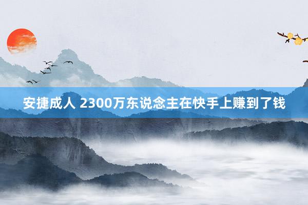 安捷成人 2300万东说念主在快手上赚到了钱