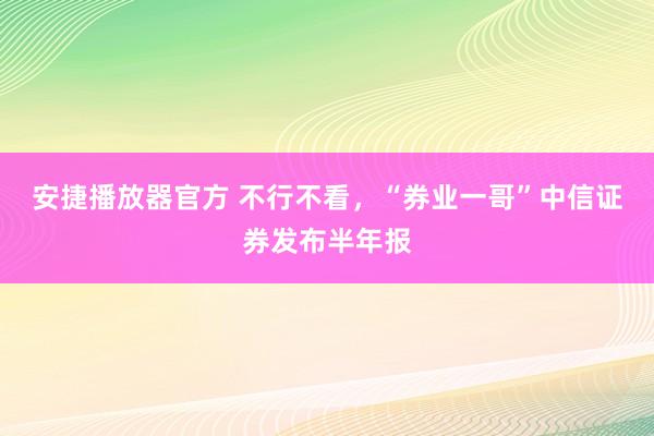 安捷播放器官方 不行不看，“券业一哥”中信证券发布半年报