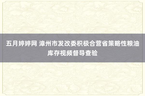 五月婷婷网 漳州市发改委积极合营省策略性粮油库存视频督导查验