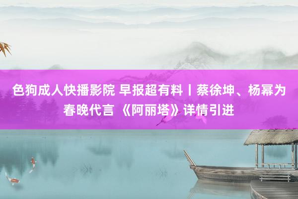 色狗成人快播影院 早报超有料丨蔡徐坤、杨幂为春晚代言 《阿丽塔》详情引进