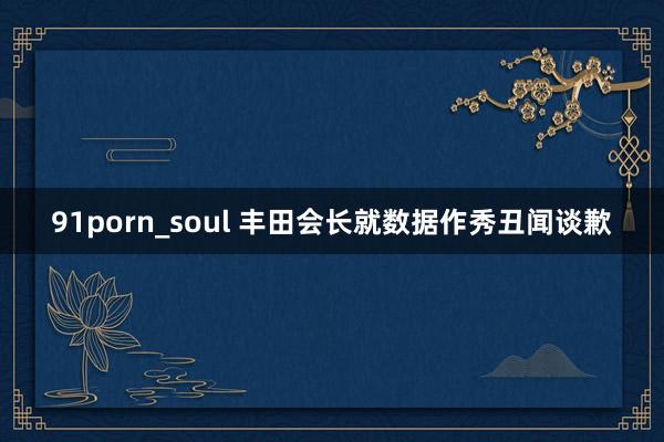 91porn_soul 丰田会长就数据作秀丑闻谈歉