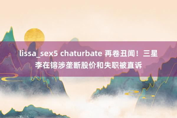 lissa_sex5 chaturbate 再卷丑闻！三星李在镕涉垄断股价和失职被直诉