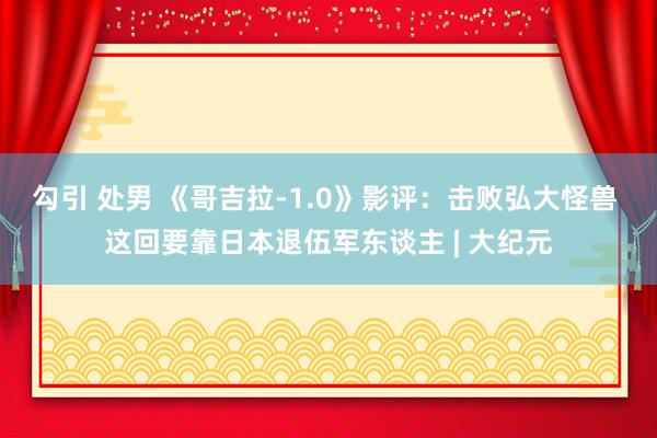 勾引 处男 《哥吉拉-1.0》影评：击败弘大怪兽 这回要靠日本退伍军东谈主 | 大纪元