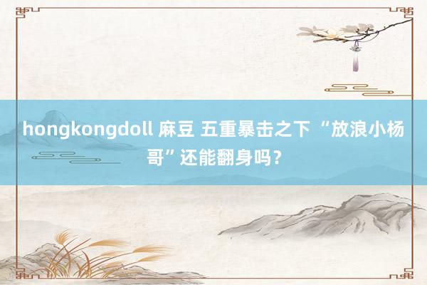 hongkongdoll 麻豆 五重暴击之下 “放浪小杨哥”还能翻身吗？