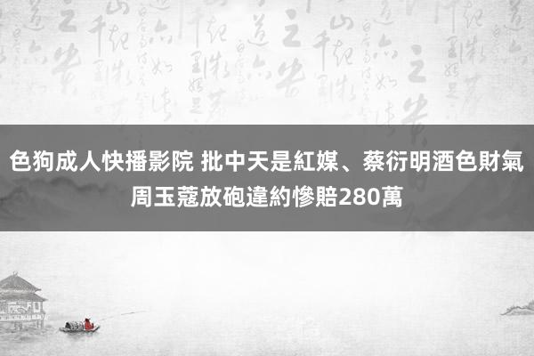 色狗成人快播影院 批中天是紅媒、蔡衍明酒色財氣　周玉蔻放砲違約慘賠280萬