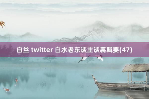 白丝 twitter 白水老东谈主谈義輯要(47)