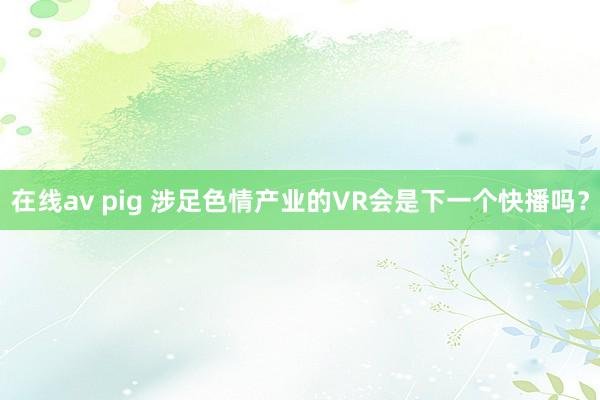 在线av pig 涉足色情产业的VR会是下一个快播吗？