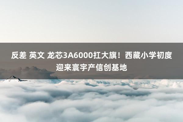 反差 英文 龙芯3A6000扛大旗！西藏小学初度迎来寰宇产信创基地