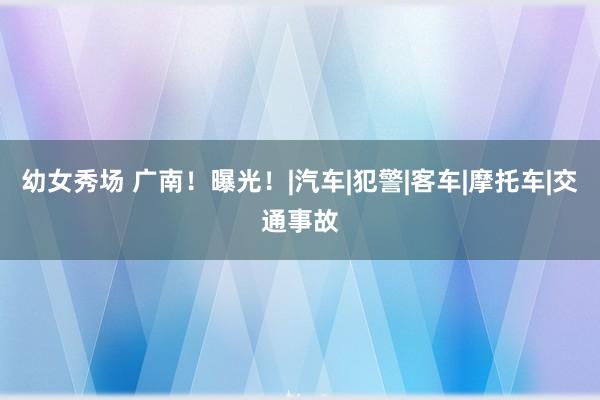 幼女秀场 广南！曝光！|汽车|犯警|客车|摩托车|交通事故