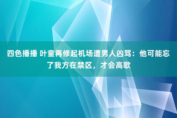 四色播播 叶童再修起机场遭男人凶骂：他可能忘了我方在禁区，才会高歌