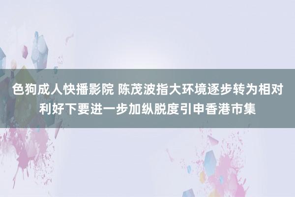 色狗成人快播影院 陈茂波指大环境逐步转为相对利好下要进一步加纵脱度引申香港市集