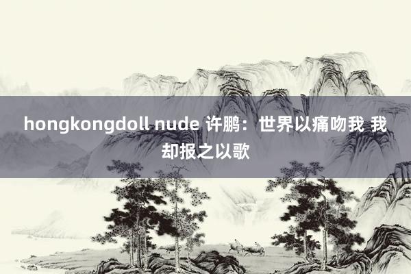 hongkongdoll nude 许鹏：世界以痛吻我 我却报之以歌