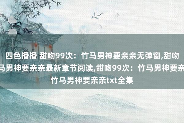 四色播播 甜吻99次：竹马男神要亲亲无弹窗，甜吻99次：竹马男神要亲亲最新章节阅读，甜吻99次：竹马男神要亲亲txt全集