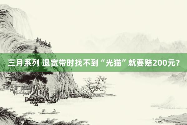 三月系列 退宽带时找不到“光猫”就要赔200元？