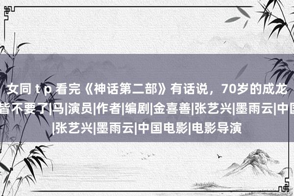 女同 t p 看完《神话第二部》有话说，70岁的成龙为了收获“脸”皆不要了|马|演员|作者|编剧|金喜善|张艺兴|墨雨云|中国电影|电影导演