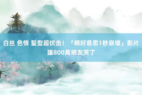 白丝 色情 髮型超伏击！「網好意思1秒崩壞」影片讓800萬網友哭了