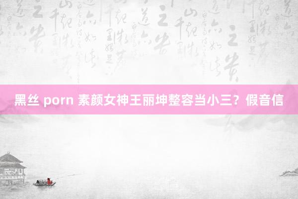 黑丝 porn 素颜女神王丽坤整容当小三？假音信