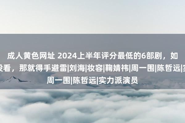 成人黄色网址 2024上半年评分最低的6部剧，如果你一部没看，那就得手避雷|刘海|妆容|鞠婧祎|周一围|陈哲远|实力派演员