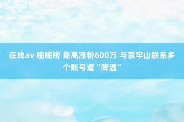 在线av 啪啪啦 最高涨粉600万 与哀牢山联系多个账号遭“降温”