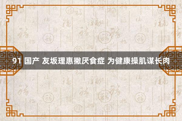 91 国产 友坂理惠撇厌食症 为健康操肌谋长肉