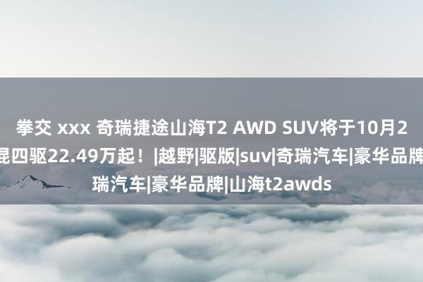 拳交 xxx 奇瑞捷途山海T2 AWD SUV将于10月21日上市！插混四驱22.49万起！|越野|驱版|suv|奇瑞汽车|豪华品牌|山海t2awds