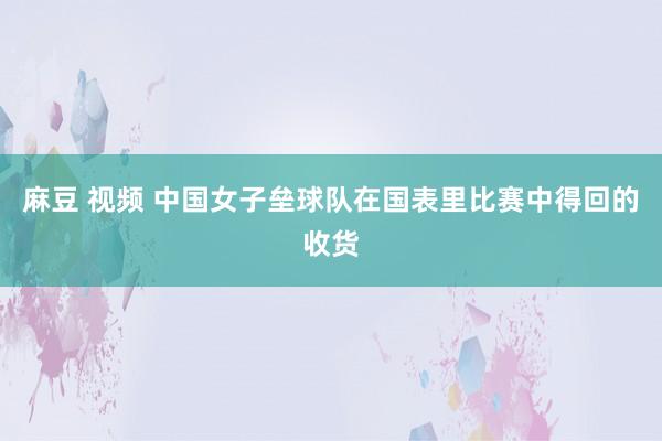 麻豆 视频 中国女子垒球队在国表里比赛中得回的收货