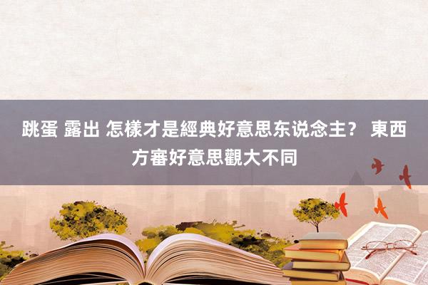 跳蛋 露出 怎樣才是經典好意思东说念主？ 東西方審好意思觀大不同