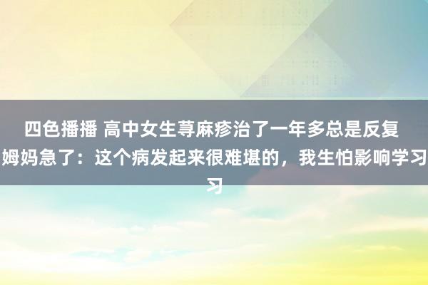 四色播播 高中女生荨麻疹治了一年多总是反复 姆妈急了：这个病发起来很难堪的，我生怕影响学习