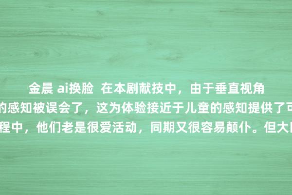 金晨 ai换脸  在本剧献技中，由于垂直视角的缘由，不雅众对重力的感知被误会了，这为体验接近于儿童的感知提供了可能。在孩子成长的历程中，他们老是很爱活动，同期又很容易颠仆。但大巨额时候，颠仆履行上并不会信得过影响到他们，他们老是颠仆了就爬起来，然后再颠仆再爬起来，直至找到并掌合手体格的重点。由此可见，在这之前，他们需要束缚地教诲，而儿童的视觉角度也就因为清爽而频繁在倏得内更正，从而切换到另一个角度