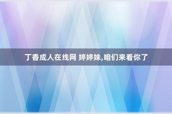 丁香成人在线网 婷婷妹，咱们来看你了