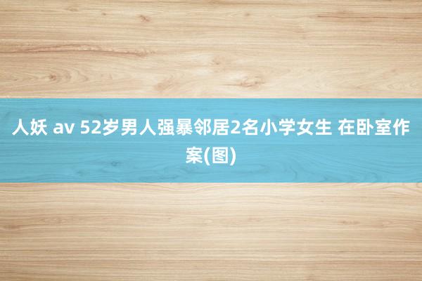 人妖 av 52岁男人强暴邻居2名小学女生 在卧室作案(图)