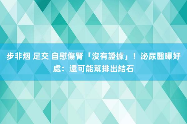 步非烟 足交 自慰傷腎「沒有證據」！泌尿醫曝好處：還可能幫排出結石