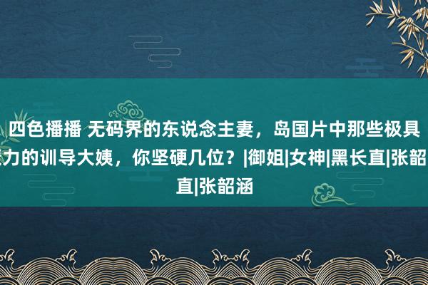 四色播播 无码界的东说念主妻，岛国片中那些极具魔力的训导大姨，你坚硬几位？|御姐|女神|黑长直|张韶涵