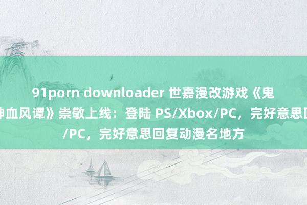 91porn downloader 世嘉漫改游戏《鬼灭之刃：火之神血风谭》崇敬上线：登陆 PS/Xbox/PC，完好意思回复动漫名地方