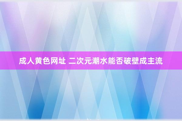 成人黄色网址 二次元潮水能否破壁成主流