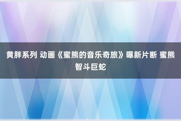 黄胖系列 动画《蜜熊的音乐奇旅》曝新片断 蜜熊智斗巨蛇