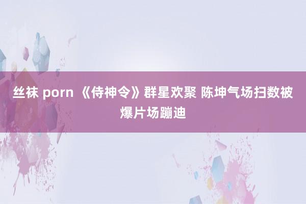 丝袜 porn 《侍神令》群星欢聚 陈坤气场扫数被爆片场蹦迪