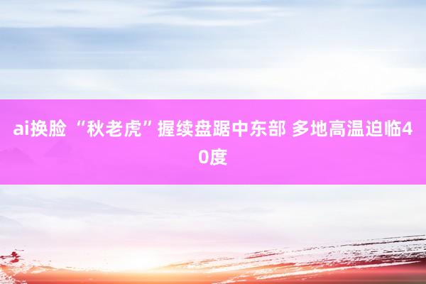 ai换脸 “秋老虎”握续盘踞中东部 多地高温迫临40度