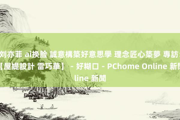 刘亦菲 ai换脸 誠意構築好意思學 理念匠心築夢 專訪：【屋媞設計 雷巧華】 - 好糊口 - PChome Online 新聞