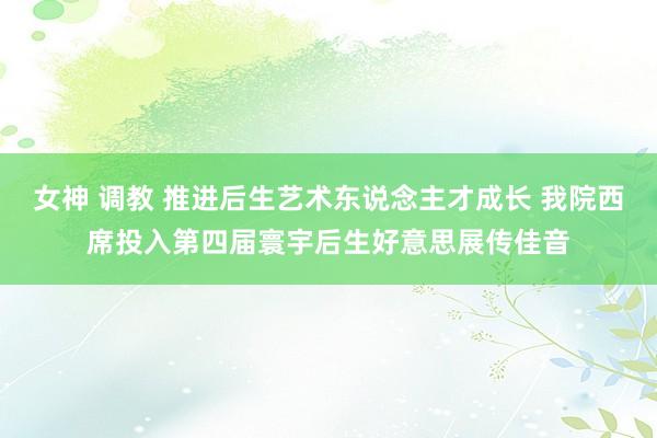 女神 调教 推进后生艺术东说念主才成长 我院西席投入第四届寰宇后生好意思展传佳音