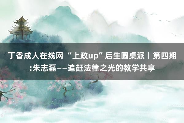 丁香成人在线网 “上政up”后生圆桌派丨第四期:朱志磊——追赶法律之光的教学共享