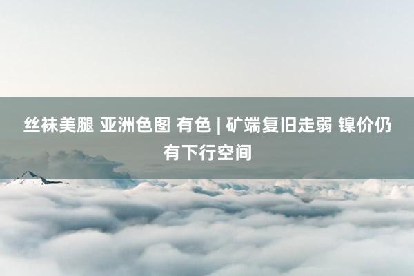 丝袜美腿 亚洲色图 有色 | 矿端复旧走弱 镍价仍有下行空间